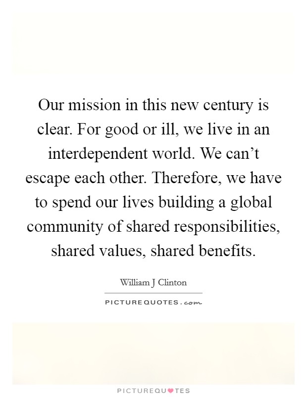 Our mission in this new century is clear. For good or ill, we live in an interdependent world. We can't escape each other. Therefore, we have to spend our lives building a global community of shared responsibilities, shared values, shared benefits Picture Quote #1