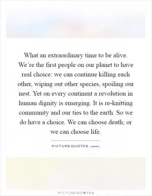 What an extraordinary time to be alive. We’re the first people on our planet to have real choice: we can continue killing each other, wiping out other species, spoiling our nest. Yet on every continent a revolution in human dignity is emerging. It is re-knitting community and our ties to the earth. So we do have a choice. We can choose death; or we can choose life Picture Quote #1