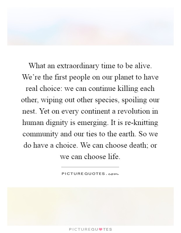 What an extraordinary time to be alive. We're the first people on our planet to have real choice: we can continue killing each other, wiping out other species, spoiling our nest. Yet on every continent a revolution in human dignity is emerging. It is re-knitting community and our ties to the earth. So we do have a choice. We can choose death; or we can choose life Picture Quote #1
