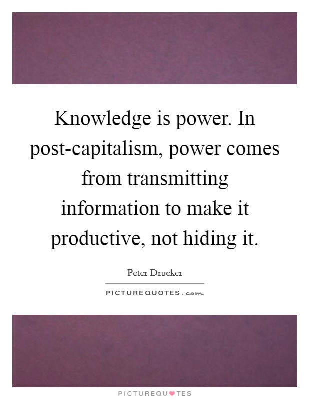 Knowledge is power. In post-capitalism, power comes from transmitting information to make it productive, not hiding it Picture Quote #1
