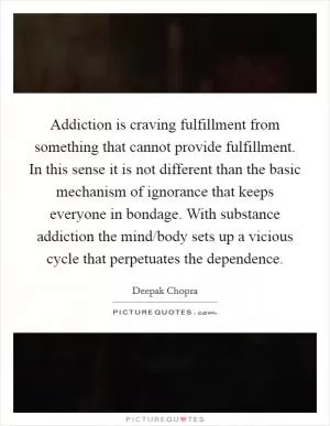 Addiction is craving fulfillment from something that cannot provide fulfillment. In this sense it is not different than the basic mechanism of ignorance that keeps everyone in bondage. With substance addiction the mind/body sets up a vicious cycle that perpetuates the dependence Picture Quote #1