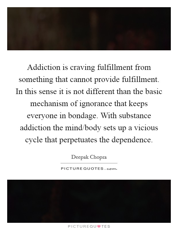 Addiction is craving fulfillment from something that cannot provide fulfillment. In this sense it is not different than the basic mechanism of ignorance that keeps everyone in bondage. With substance addiction the mind/body sets up a vicious cycle that perpetuates the dependence Picture Quote #1