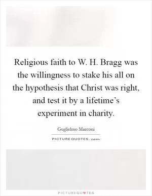 Religious faith to W. H. Bragg was the willingness to stake his all on the hypothesis that Christ was right, and test it by a lifetime’s experiment in charity Picture Quote #1
