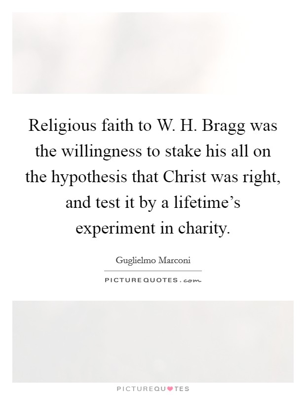 Religious faith to W. H. Bragg was the willingness to stake his all on the hypothesis that Christ was right, and test it by a lifetime's experiment in charity Picture Quote #1