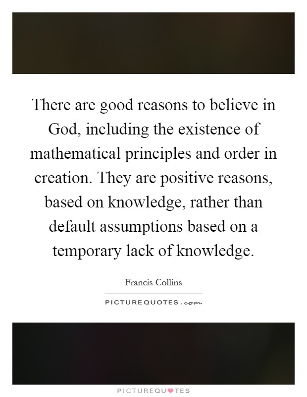 There are good reasons to believe in God, including the existence of mathematical principles and order in creation. They are positive reasons, based on knowledge, rather than default assumptions based on a temporary lack of knowledge Picture Quote #1