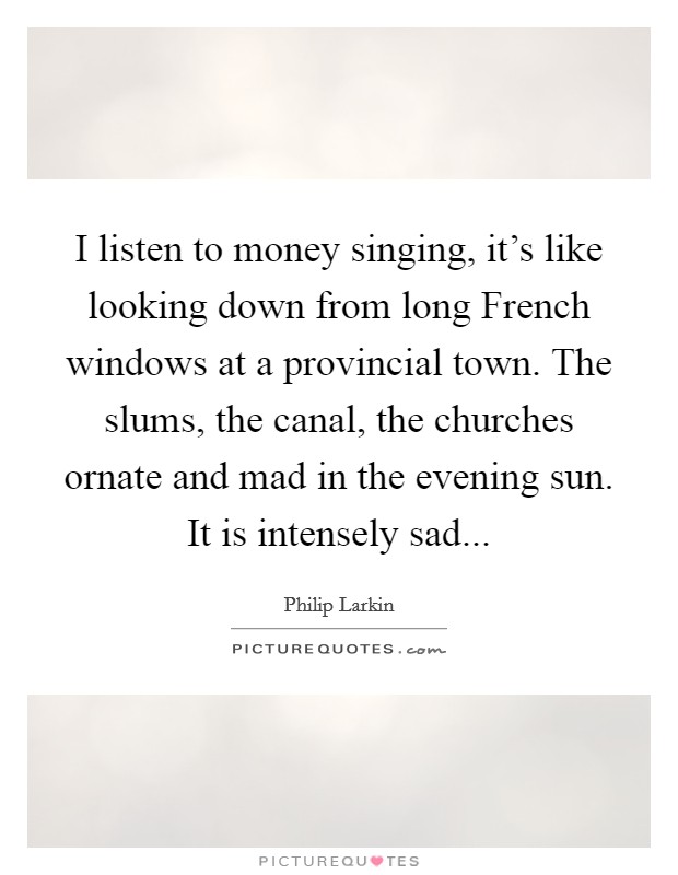 I listen to money singing, it's like looking down from long French windows at a provincial town. The slums, the canal, the churches ornate and mad in the evening sun. It is intensely sad Picture Quote #1