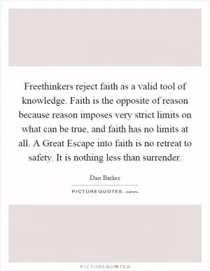 Freethinkers reject faith as a valid tool of knowledge. Faith is the opposite of reason because reason imposes very strict limits on what can be true, and faith has no limits at all. A Great Escape into faith is no retreat to safety. It is nothing less than surrender Picture Quote #1