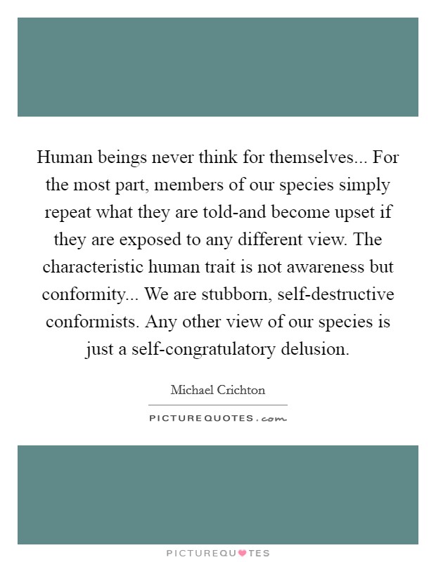 Human beings never think for themselves... For the most part, members of our species simply repeat what they are told-and become upset if they are exposed to any different view. The characteristic human trait is not awareness but conformity... We are stubborn, self-destructive conformists. Any other view of our species is just a self-congratulatory delusion Picture Quote #1