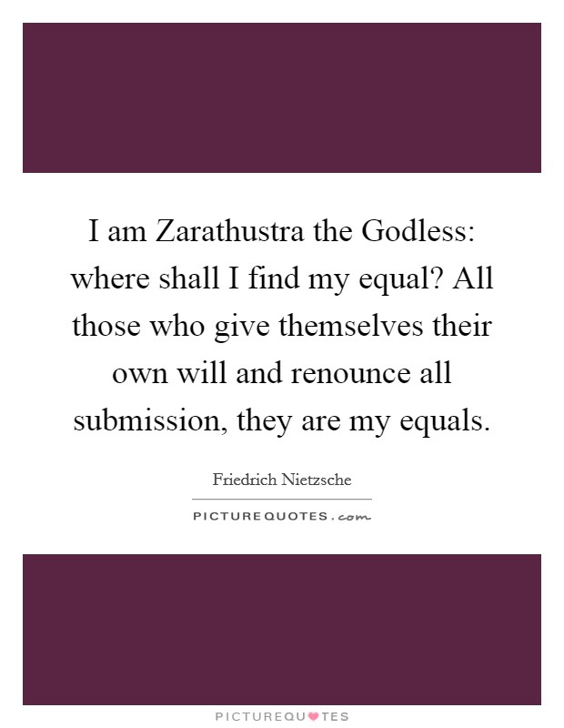 I am Zarathustra the Godless: where shall I find my equal? All those who give themselves their own will and renounce all submission, they are my equals Picture Quote #1