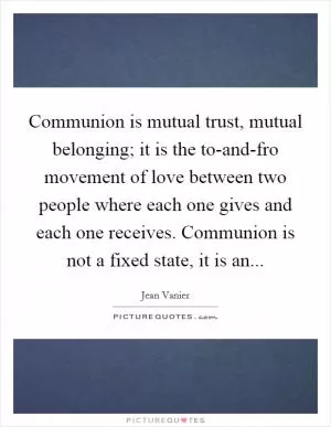 Communion is mutual trust, mutual belonging; it is the to-and-fro movement of love between two people where each one gives and each one receives. Communion is not a fixed state, it is an Picture Quote #1