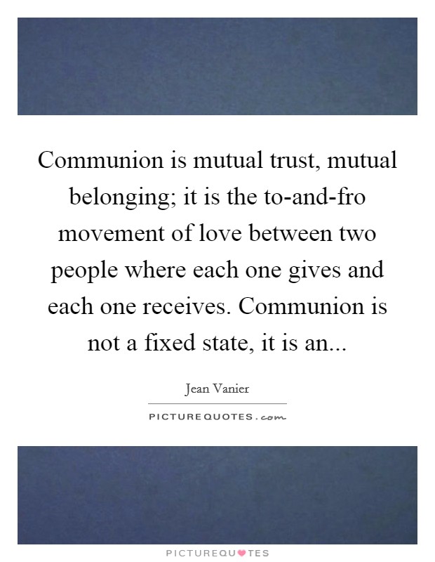 Communion is mutual trust, mutual belonging; it is the to-and-fro movement of love between two people where each one gives and each one receives. Communion is not a fixed state, it is an Picture Quote #1
