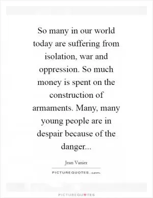 So many in our world today are suffering from isolation, war and oppression. So much money is spent on the construction of armaments. Many, many young people are in despair because of the danger Picture Quote #1