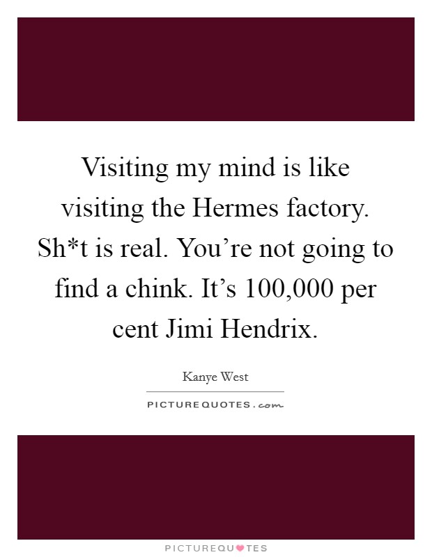 Visiting my mind is like visiting the Hermes factory. Sh*t is real. You're not going to find a chink. It's 100,000 per cent Jimi Hendrix Picture Quote #1
