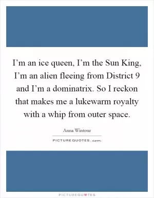 I’m an ice queen, I’m the Sun King, I’m an alien fleeing from District 9 and I’m a dominatrix. So I reckon that makes me a lukewarm royalty with a whip from outer space Picture Quote #1