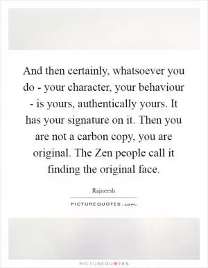And then certainly, whatsoever you do - your character, your behaviour - is yours, authentically yours. It has your signature on it. Then you are not a carbon copy, you are original. The Zen people call it finding the original face Picture Quote #1