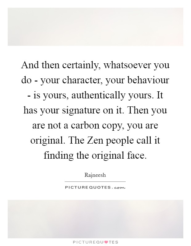And then certainly, whatsoever you do - your character, your behaviour - is yours, authentically yours. It has your signature on it. Then you are not a carbon copy, you are original. The Zen people call it finding the original face Picture Quote #1