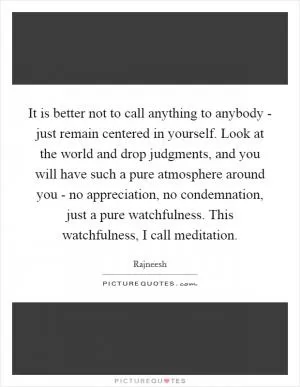 It is better not to call anything to anybody - just remain centered in yourself. Look at the world and drop judgments, and you will have such a pure atmosphere around you - no appreciation, no condemnation, just a pure watchfulness. This watchfulness, I call meditation Picture Quote #1