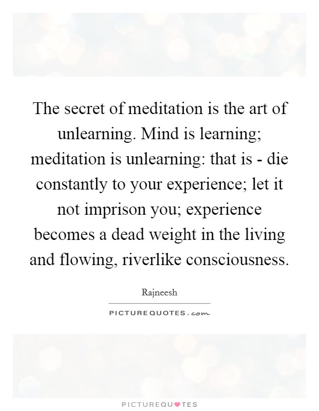 The secret of meditation is the art of unlearning. Mind is learning; meditation is unlearning: that is - die constantly to your experience; let it not imprison you; experience becomes a dead weight in the living and flowing, riverlike consciousness Picture Quote #1
