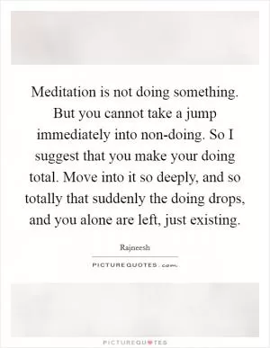 Meditation is not doing something. But you cannot take a jump immediately into non-doing. So I suggest that you make your doing total. Move into it so deeply, and so totally that suddenly the doing drops, and you alone are left, just existing Picture Quote #1