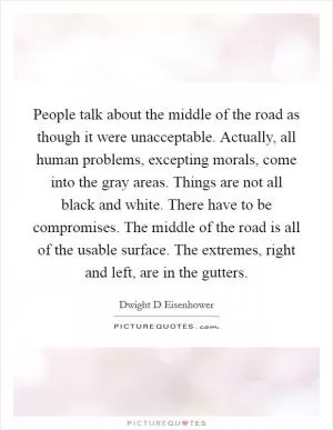 People talk about the middle of the road as though it were unacceptable. Actually, all human problems, excepting morals, come into the gray areas. Things are not all black and white. There have to be compromises. The middle of the road is all of the usable surface. The extremes, right and left, are in the gutters Picture Quote #1