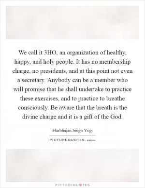 We call it 3HO, an organization of healthy, happy, and holy people. It has no membership charge, no presidents, and at this point not even a secretary. Anybody can be a member who will promise that he shall undertake to practice these exercises, and to practice to breathe consciously. Be aware that the breath is the divine charge and it is a gift of the God Picture Quote #1