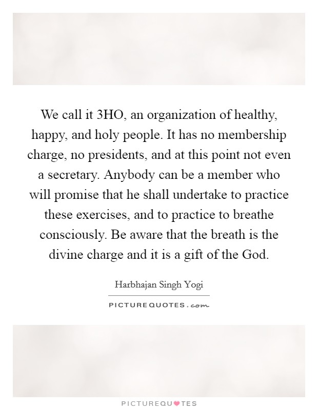 We call it 3HO, an organization of healthy, happy, and holy people. It has no membership charge, no presidents, and at this point not even a secretary. Anybody can be a member who will promise that he shall undertake to practice these exercises, and to practice to breathe consciously. Be aware that the breath is the divine charge and it is a gift of the God Picture Quote #1