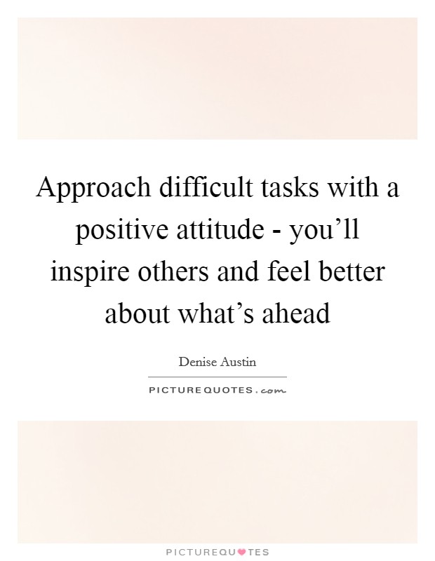 Approach difficult tasks with a positive attitude - you'll inspire others and feel better about what's ahead Picture Quote #1