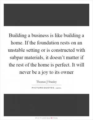Building a business is like building a home. If the foundation rests on an unstable setting or is constructed with subpar materials, it doesn’t matter if the rest of the home is perfect. It will never be a joy to its owner Picture Quote #1
