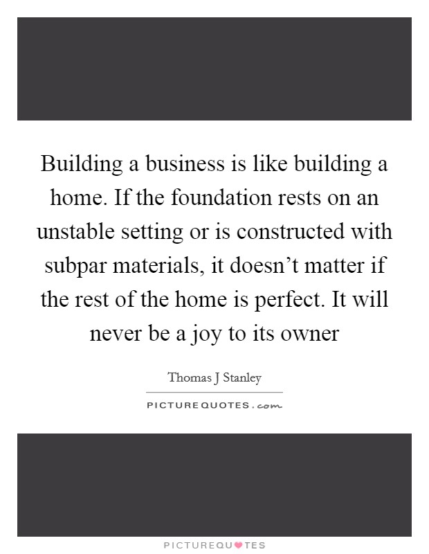 Building a business is like building a home. If the foundation rests on an unstable setting or is constructed with subpar materials, it doesn't matter if the rest of the home is perfect. It will never be a joy to its owner Picture Quote #1