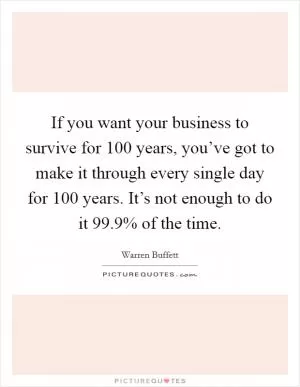 If you want your business to survive for 100 years, you’ve got to make it through every single day for 100 years. It’s not enough to do it 99.9% of the time Picture Quote #1