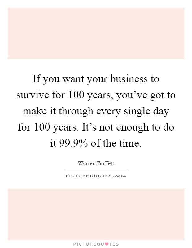 If you want your business to survive for 100 years, you've got to make it through every single day for 100 years. It's not enough to do it 99.9% of the time Picture Quote #1