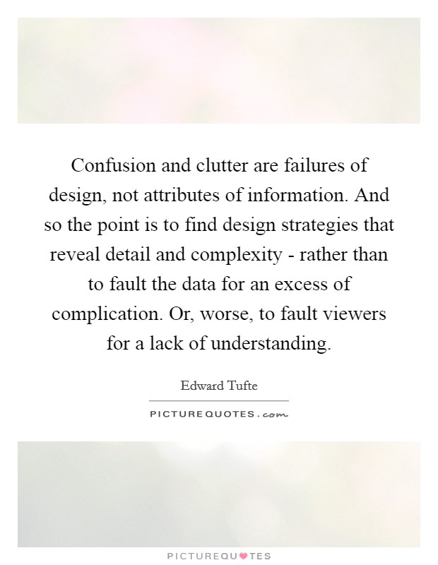 Confusion and clutter are failures of design, not attributes of information. And so the point is to find design strategies that reveal detail and complexity - rather than to fault the data for an excess of complication. Or, worse, to fault viewers for a lack of understanding Picture Quote #1