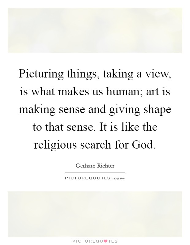 Picturing things, taking a view, is what makes us human; art is making sense and giving shape to that sense. It is like the religious search for God Picture Quote #1