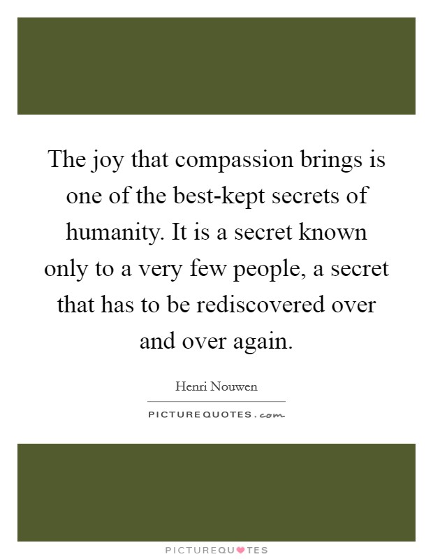 The joy that compassion brings is one of the best-kept secrets of humanity. It is a secret known only to a very few people, a secret that has to be rediscovered over and over again Picture Quote #1