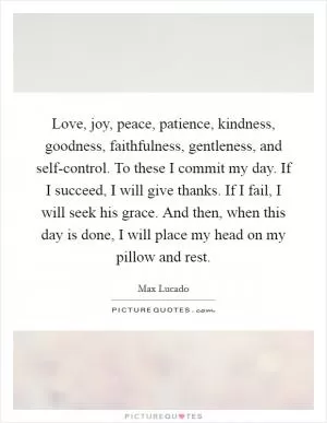 Love, joy, peace, patience, kindness, goodness, faithfulness, gentleness, and self-control. To these I commit my day. If I succeed, I will give thanks. If I fail, I will seek his grace. And then, when this day is done, I will place my head on my pillow and rest Picture Quote #1