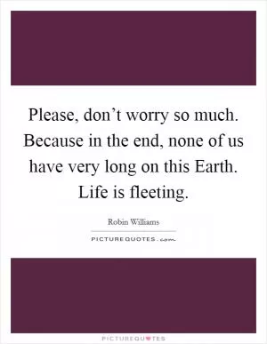 Please, don’t worry so much. Because in the end, none of us have very long on this Earth. Life is fleeting Picture Quote #1