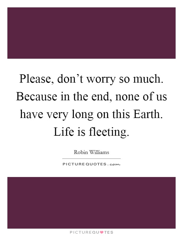 Please, don't worry so much. Because in the end, none of us have very long on this Earth. Life is fleeting Picture Quote #1