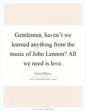 Gentlemen, haven’t we learned anything from the music of John Lennon? All we need is love Picture Quote #1
