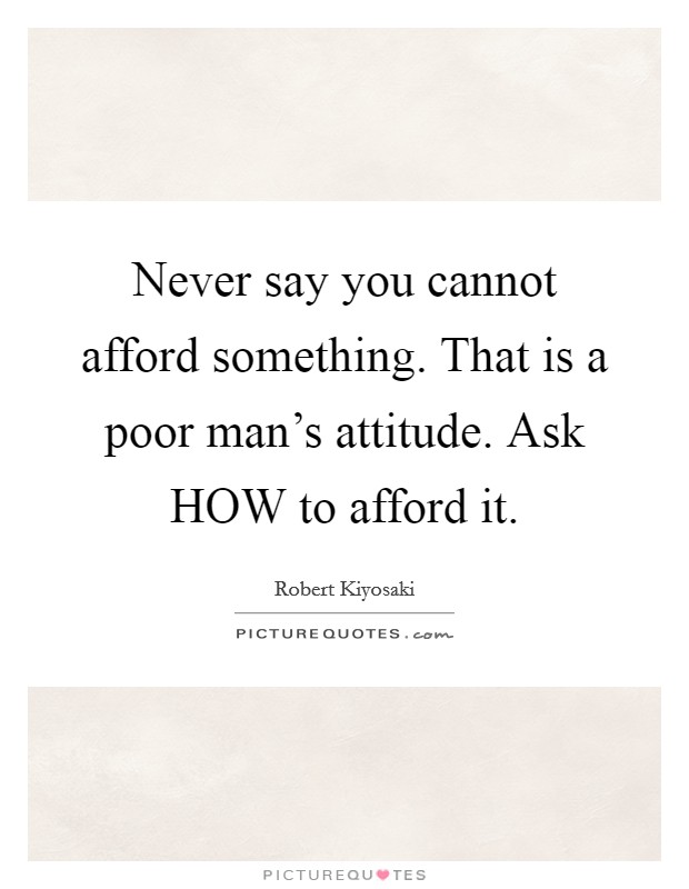 Never say you cannot afford something. That is a poor man's attitude. Ask HOW to afford it Picture Quote #1