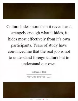 Culture hides more than it reveals and strangely enough what it hides, it hides most effectively from it’s own participants. Years of study have convinced me that the real job is not to understand foreign culture but to understand our own Picture Quote #1