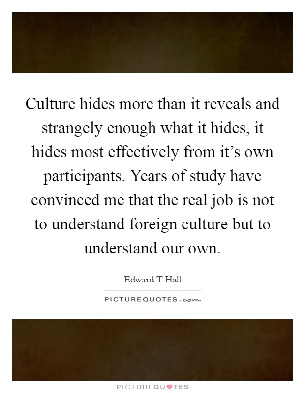 Culture hides more than it reveals and strangely enough what it hides, it hides most effectively from it's own participants. Years of study have convinced me that the real job is not to understand foreign culture but to understand our own Picture Quote #1