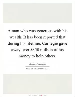 A man who was generous with his wealth. It has been reported that during his lifetime, Carnegie gave away over $350 million of his money to help others Picture Quote #1