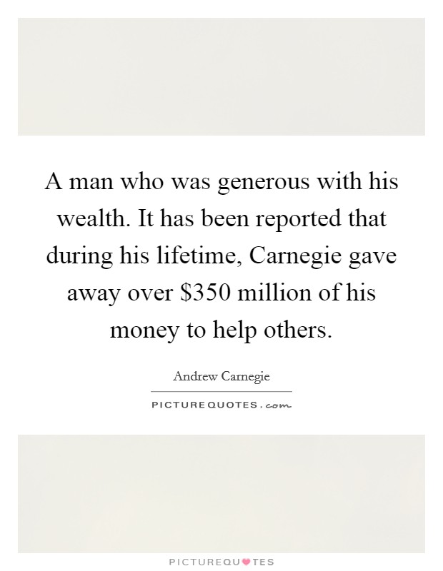 A man who was generous with his wealth. It has been reported that during his lifetime, Carnegie gave away over $350 million of his money to help others Picture Quote #1