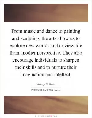 From music and dance to painting and sculpting, the arts allow us to explore new worlds and to view life from another perspective. They also encourage individuals to sharpen their skills and to nurture their imagination and intellect Picture Quote #1