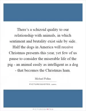 There’s a schizoid quality to our relationship with animals, in which sentiment and brutality exist side by side. Half the dogs in America will receive Christmas presents this year, yet few of us pause to consider the miserable life of the pig - an animal easily as intelligent as a dog - that becomes the Christmas ham Picture Quote #1