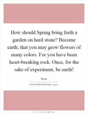 How should Spring bring forth a garden on hard stone? Become earth, that you may grow flowers of many colors. For you have been heart-breaking rock. Once, for the sake of experiment, be earth! Picture Quote #1