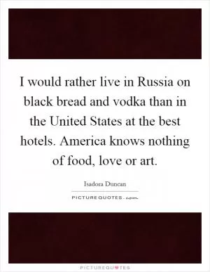 I would rather live in Russia on black bread and vodka than in the United States at the best hotels. America knows nothing of food, love or art Picture Quote #1