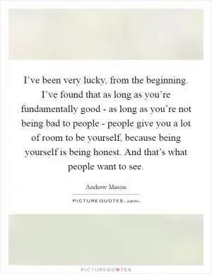 I’ve been very lucky, from the beginning. I’ve found that as long as you’re fundamentally good - as long as you’re not being bad to people - people give you a lot of room to be yourself, because being yourself is being honest. And that’s what people want to see Picture Quote #1
