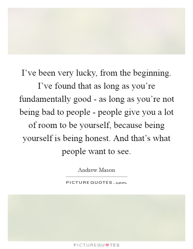 I've been very lucky, from the beginning. I've found that as long as you're fundamentally good - as long as you're not being bad to people - people give you a lot of room to be yourself, because being yourself is being honest. And that's what people want to see Picture Quote #1