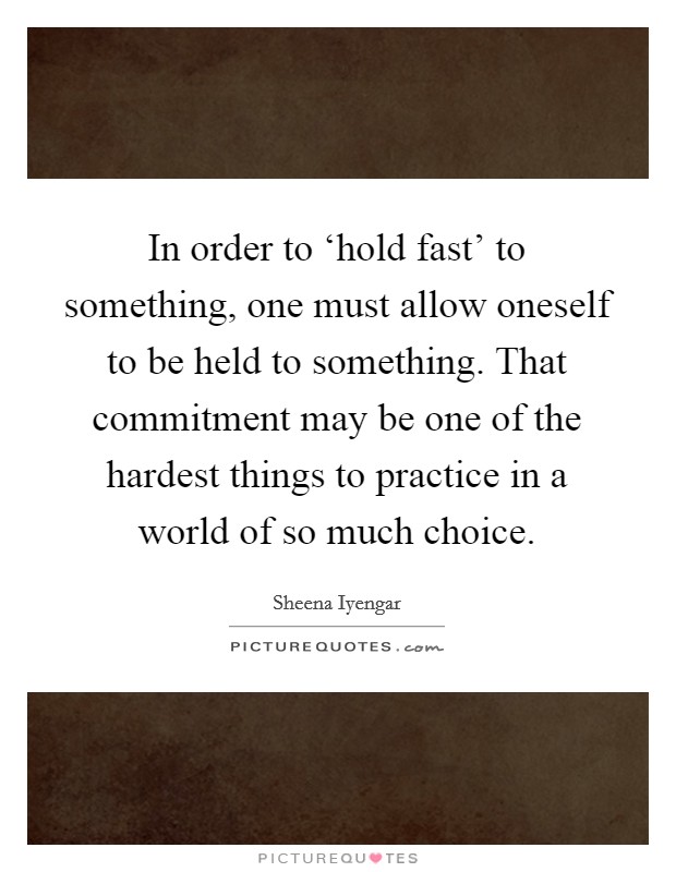 In order to ‘hold fast' to something, one must allow oneself to be held to something. That commitment may be one of the hardest things to practice in a world of so much choice Picture Quote #1